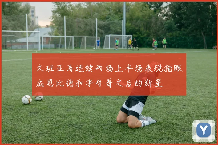 文班亚马连续两场上半场表现抢眼成恩比德和字母哥之后的新星