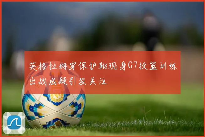 英格拉姆穿保护靴现身G7投篮训练出战成疑引发关注