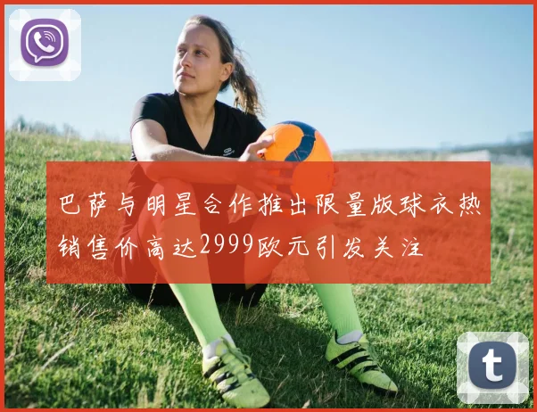 巴萨与明星合作推出限量版球衣热销售价高达2999欧元引发关注
