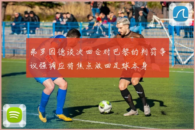 弗罗因德谈次回合对巴黎的判罚争议强调应将焦点放回足球本身