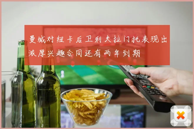 曼城对纽卡后卫利夫拉门托表现出浓厚兴趣合同还有两年到期