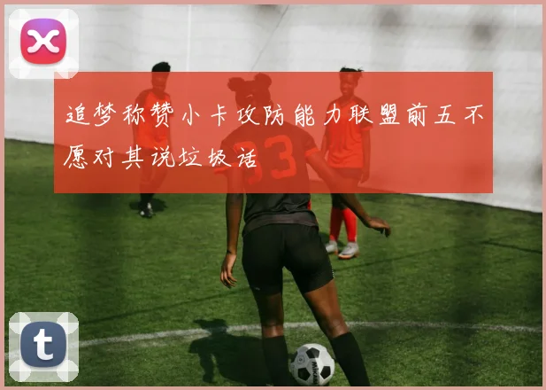 追梦称赞小卡攻防能力联盟前五不愿对其说垃圾话