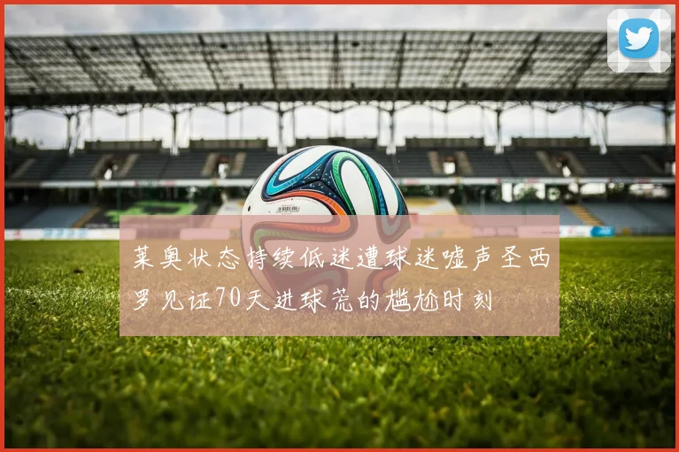 莱奥状态持续低迷遭球迷嘘声圣西罗见证70天进球荒的尴尬时刻