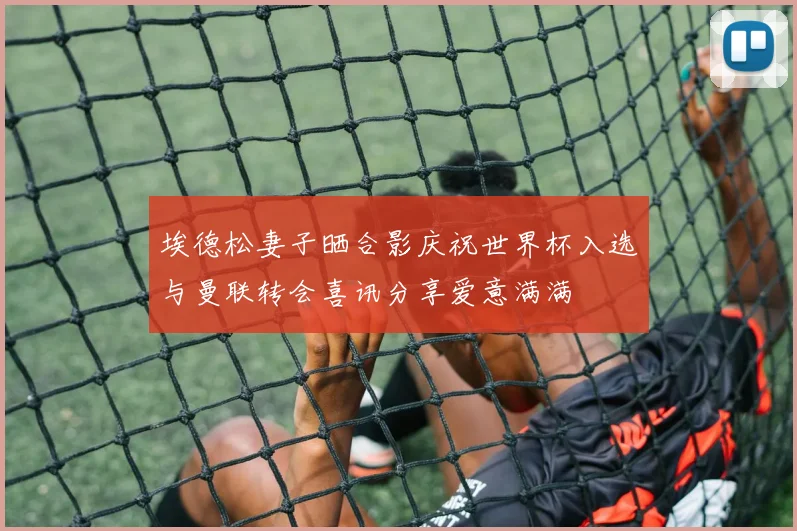 埃德松妻子晒合影庆祝世界杯入选与曼联转会喜讯分享爱意满满