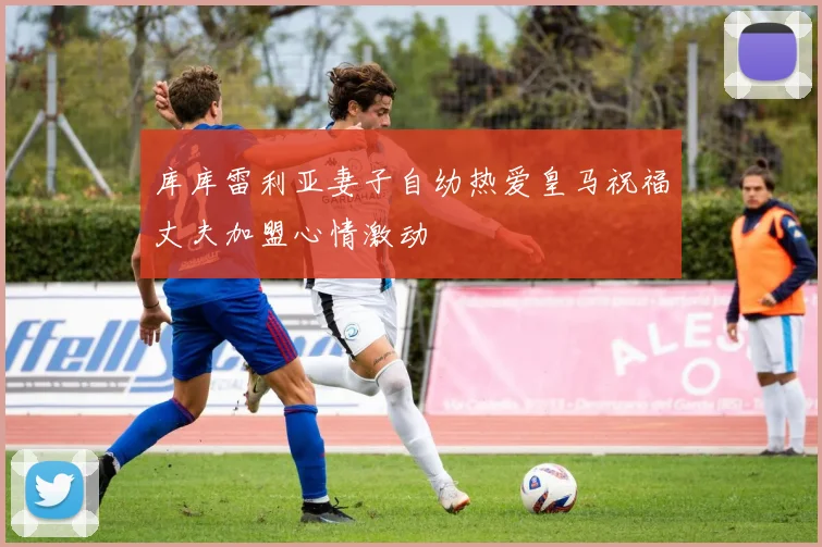 库库雷利亚妻子自幼热爱皇马祝福丈夫加盟心情激动