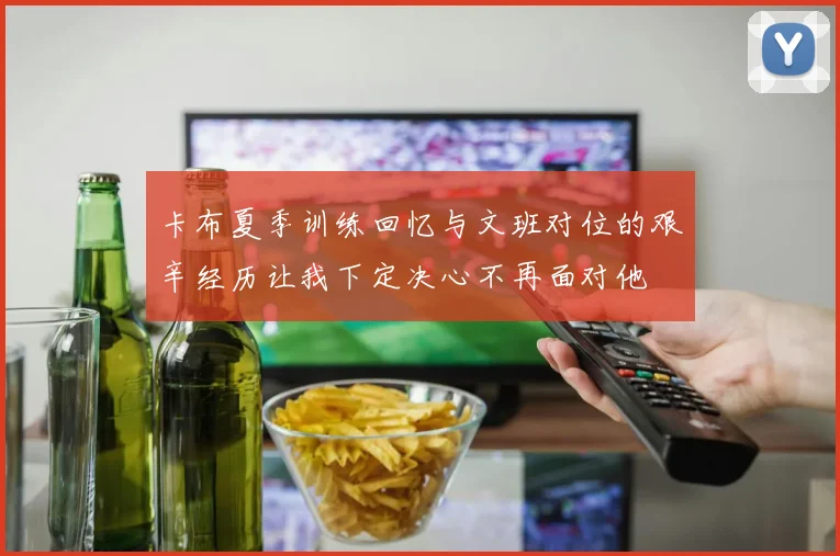 卡布夏季训练回忆与文班对位的艰辛经历让我下定决心不再面对他