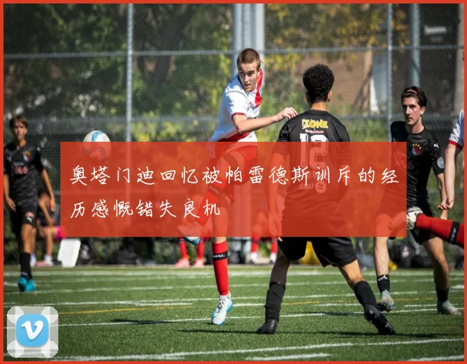 奥塔门迪回忆被帕雷德斯训斥的经历感慨错失良机