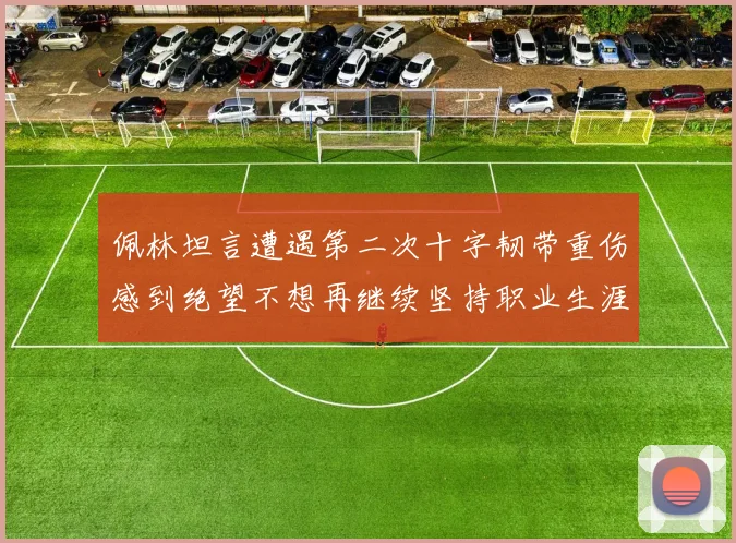 佩林坦言遭遇第二次十字韧带重伤感到绝望不想再继续坚持职业生涯