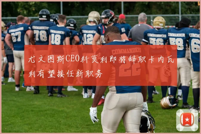 尤文图斯CEO科莫利即将辞职卡内瓦利有望接任新职务